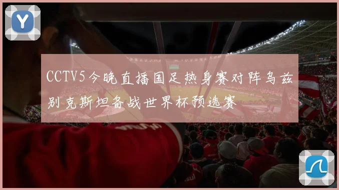 CCTV5今晚直播国足热身赛对阵乌兹别克斯坦备战世界杯预选赛