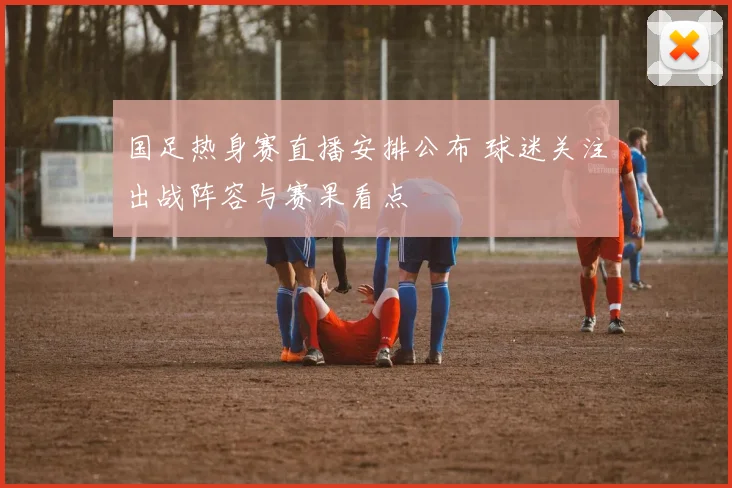 国足热身赛直播安排公布 球迷关注出战阵容与赛果看点