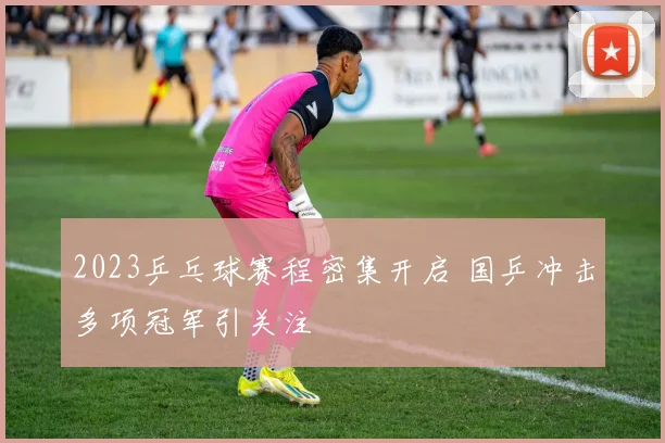 2023乒乓球赛程密集开启 国乒冲击多项冠军引关注