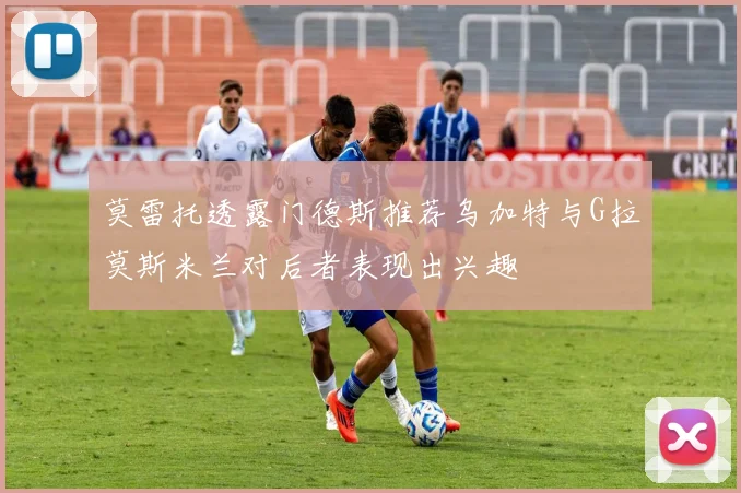 莫雷托透露门德斯推荐乌加特与G拉莫斯米兰对后者表现出兴趣