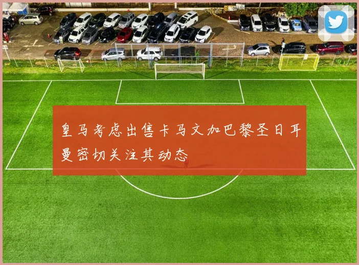 皇马考虑出售卡马文加巴黎圣日耳曼密切关注其动态