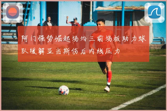 阿门强势崛起场均三前场板助力球队缓解亚当斯伤后内线压力
