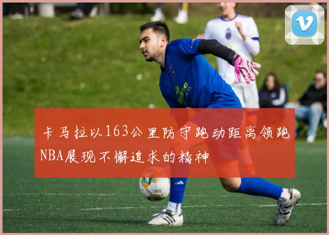 卡马拉以163公里防守跑动距离领跑NBA展现不懈追求的精神