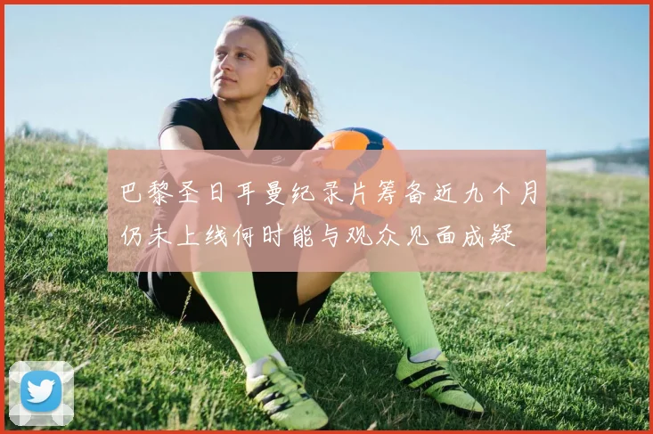 巴黎圣日耳曼纪录片筹备近九个月仍未上线何时能与观众见面成疑