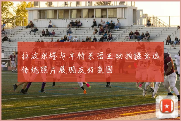 拉波尔塔与丰特亲密互动拍摄竞选传统照片展现友好氛围