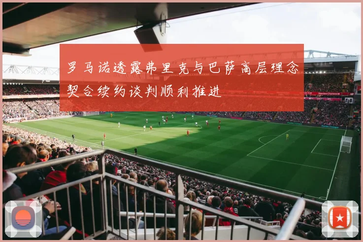 罗马诺透露弗里克与巴萨高层理念契合续约谈判顺利推进