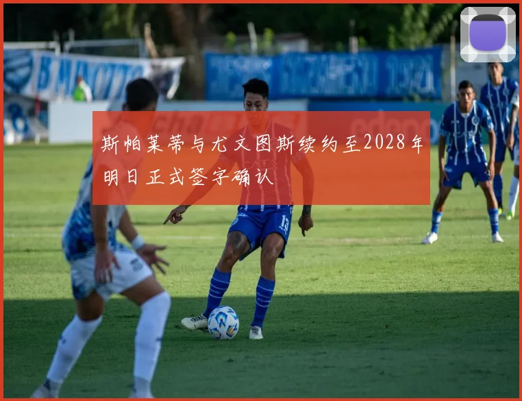 斯帕莱蒂与尤文图斯续约至2028年明日正式签字确认
