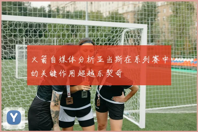 火箭自媒体分析亚当斯在系列赛中的关键作用超越东契奇