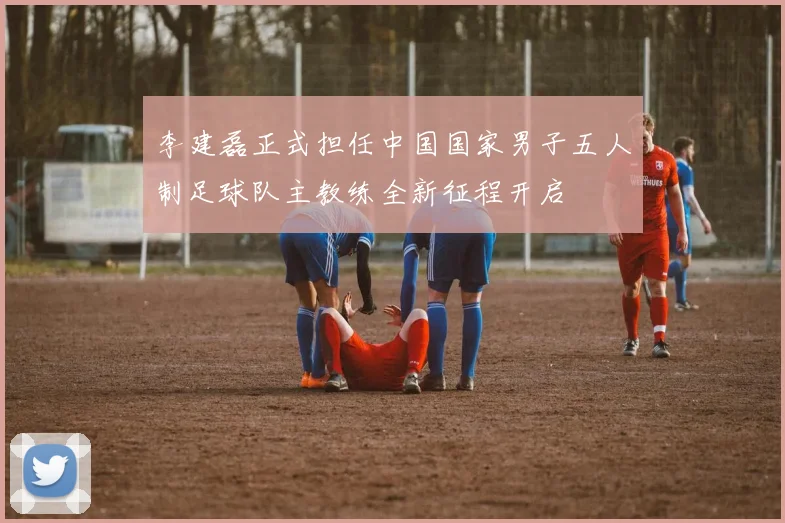 李建磊正式担任中国国家男子五人制足球队主教练全新征程开启
