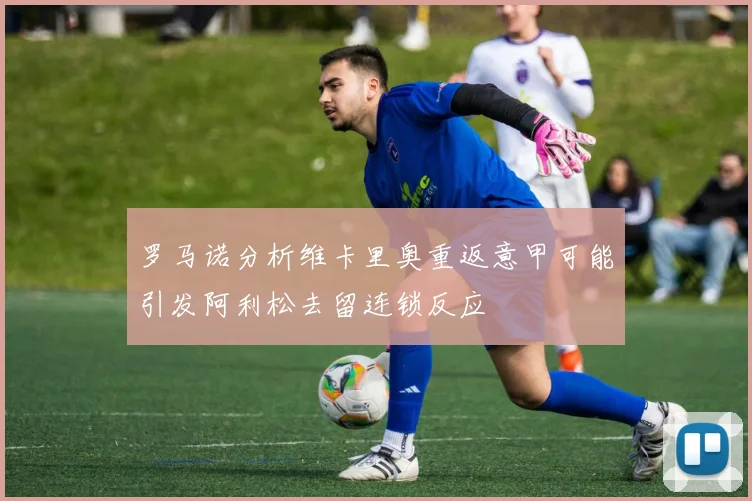 罗马诺分析维卡里奥重返意甲可能引发阿利松去留连锁反应