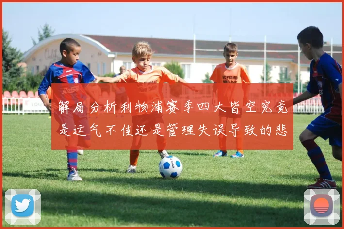 解局分析利物浦赛季四大皆空究竟是运气不佳还是管理失误导致的悲剧