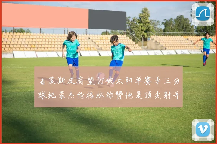 吉莱斯皮有望打破太阳单赛季三分球纪录杰伦格林称赞他是顶尖射手