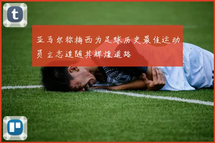 亚马尔称梅西为足球历史最佳运动员立志追随其辉煌道路