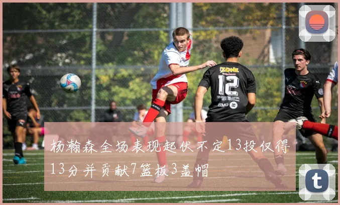 杨瀚森全场表现起伏不定13投仅得13分并贡献7篮板3盖帽