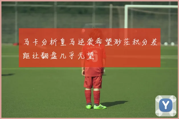 马卡分析皇马逆袭希望渺茫积分差距让翻盘几乎无望