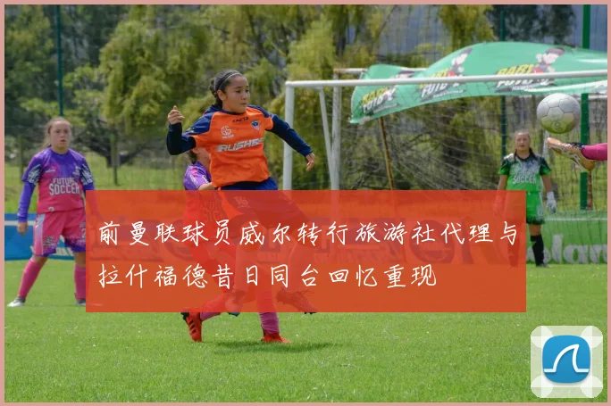 前曼联球员威尔转行旅游社代理与拉什福德昔日同台回忆重现