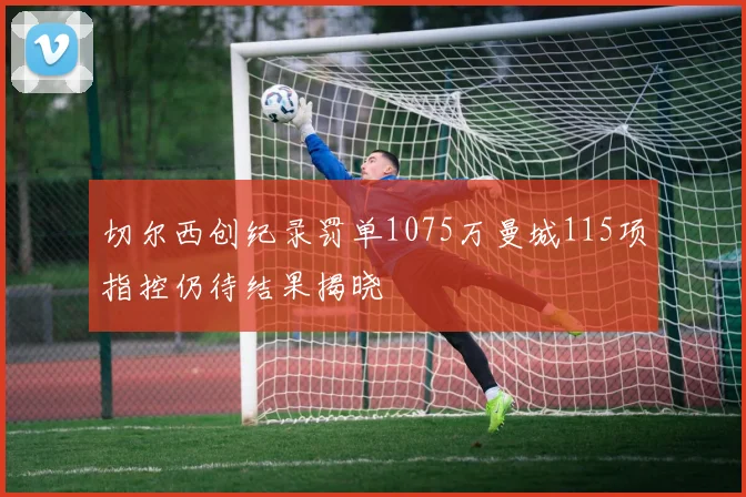 切尔西创纪录罚单1075万曼城115项指控仍待结果揭晓