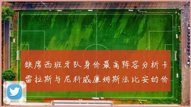 缺席西班牙队身价最高阵容分析卡雷拉斯与尼科威廉姆斯法比安的价值探讨