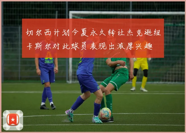 切尔西计划今夏永久转让杰克逊纽卡斯尔对此球员表现出浓厚兴趣