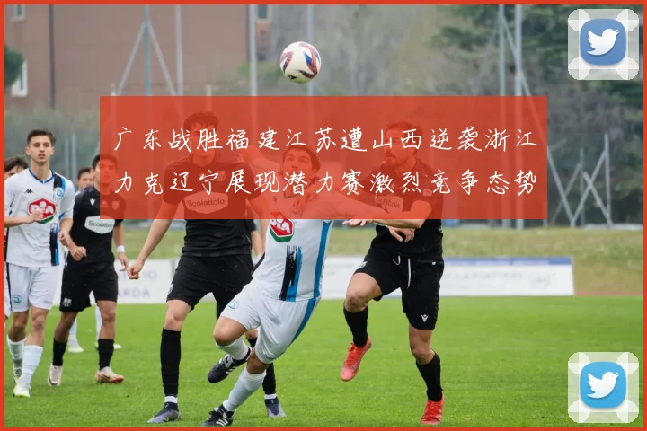 广东战胜福建江苏遭山西逆袭浙江力克辽宁展现潜力赛激烈竞争态势
